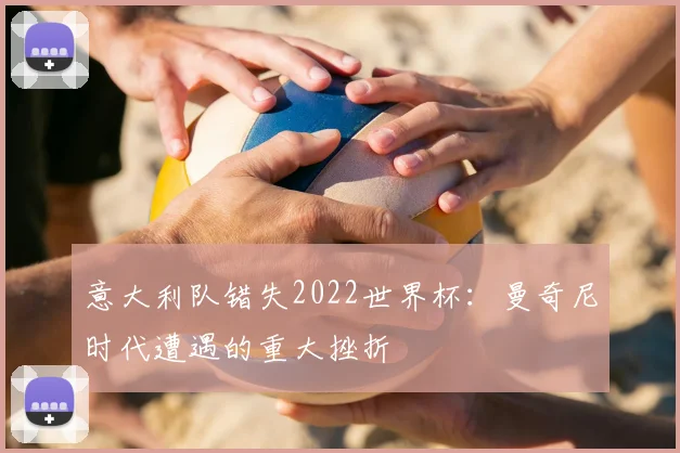 意大利队错失2022世界杯：曼奇尼时代遭遇的重大挫折