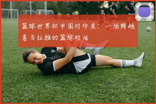 篮球世界杯中国对印度：一场跨越喜马拉雅的篮球对话
