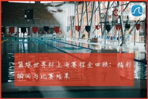 篮球世界杯上海赛程全回顾：精彩瞬间与比赛结果