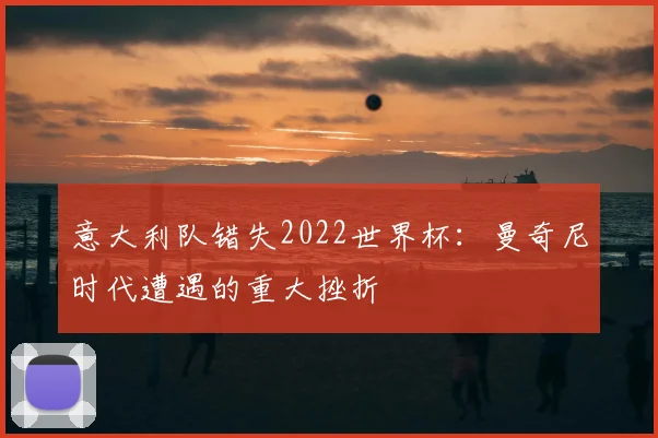 意大利队错失2022世界杯：曼奇尼时代遭遇的重大挫折