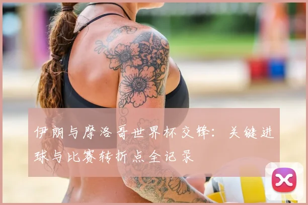 伊朗与摩洛哥世界杯交锋：关键进球与比赛转折点全记录