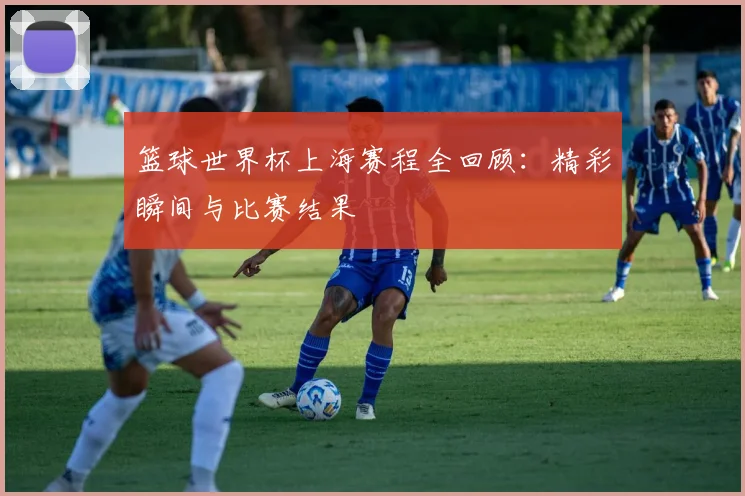 篮球世界杯上海赛程全回顾：精彩瞬间与比赛结果