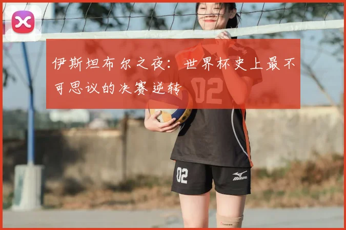 伊斯坦布尔之夜：世界杯史上最不可思议的决赛逆转