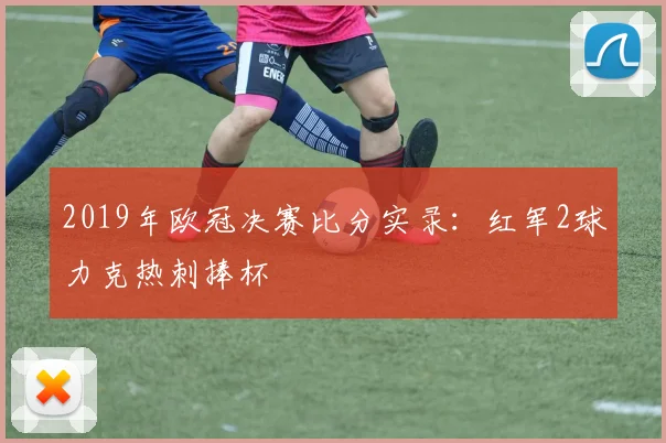 2019年欧冠决赛比分实录：红军2球力克热刺捧杯