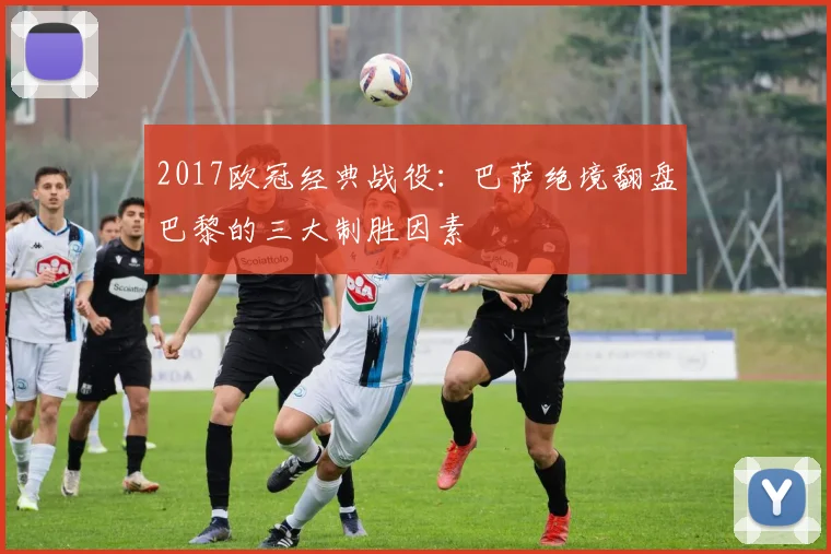 2017欧冠经典战役：巴萨绝境翻盘巴黎的三大制胜因素
