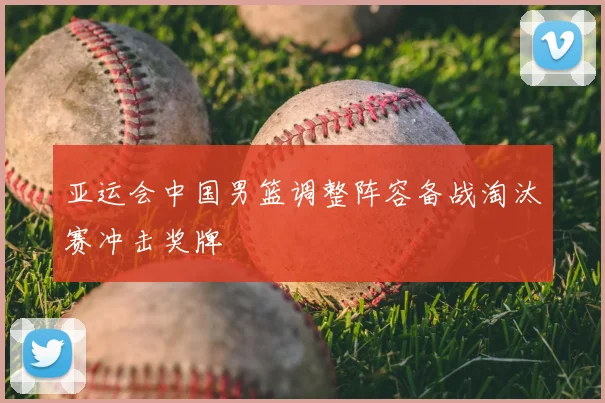 亚运会中国男篮调整阵容备战淘汰赛冲击奖牌