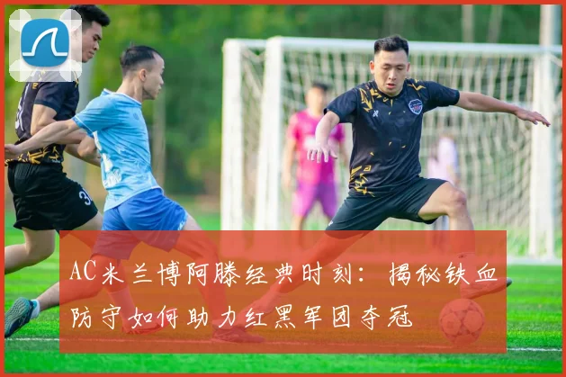 AC米兰博阿滕经典时刻：揭秘铁血防守如何助力红黑军团夺冠