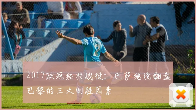 2017欧冠经典战役：巴萨绝境翻盘巴黎的三大制胜因素
