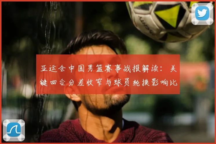 亚运会中国男篮赛事战报解读：关键回合分差收窄与球员轮换影响比赛走势