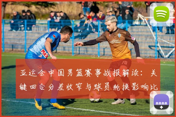 亚运会中国男篮赛事战报解读：关键回合分差收窄与球员轮换影响比赛走势