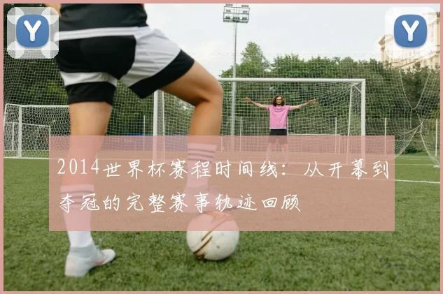 2014世界杯赛程时间线：从开幕到夺冠的完整赛事轨迹回顾