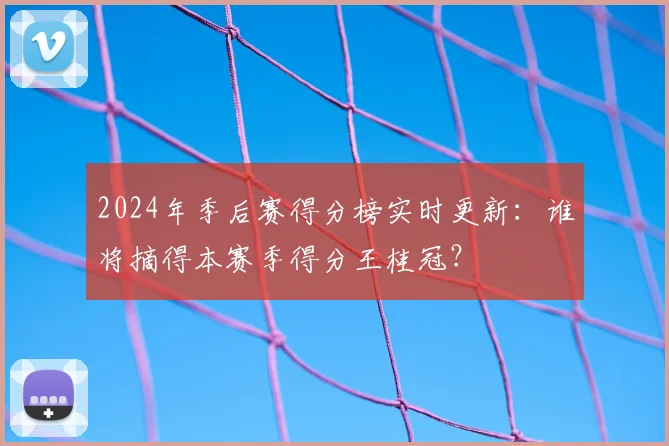 2024年季后赛得分榜实时更新：谁将摘得本赛季得分王桂冠？