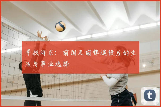 寻找海东:前国足前锋退役后的生活与事业选择