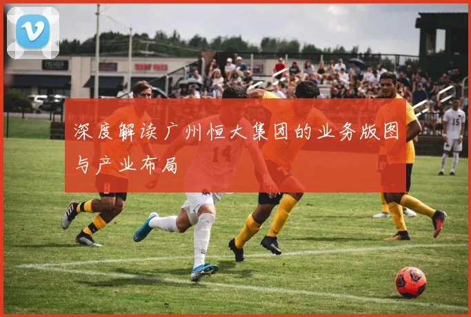 深度解读广州恒大集团的业务版图与产业布局