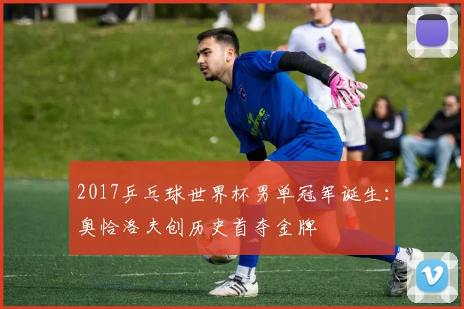 2017乒乓球世界杯男单冠军诞生：奥恰洛夫创历史首夺金牌