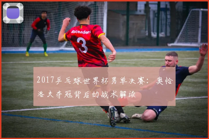 2017乒乓球世界杯男单决赛：奥恰洛夫夺冠背后的战术解读